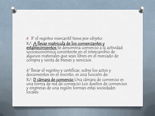 O 3° el registro mercantil tiene por objeto:
R/: A llevar matricula de los comerciantes y
establecimientos Se denomina comercio a la actividad
socioeconómica consistente en el intercambio de
algunos materiales que sean libres en el mercado de
compra y venta de bienes y servicios.

4° llevar el registro y certificar, sobre los actos y
documentos en el inscrito, es una función de:
R/: D cámara de comercio Una cámara de comercio es
una forma de red de comercio Los dueños de comercios
y empresas de una región forman estas sociedades
locales.
 