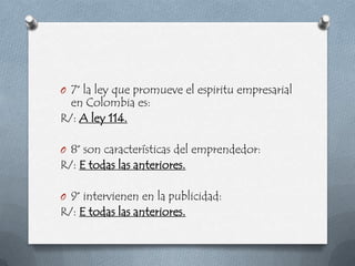 O 7° la ley que promueve el espiritu empresarial
  en Colombia es:
R/: A ley 114.

O 8° son características del emprendedor:
R/: E todas las anteriores.

O 9° intervienen en la publicidad:
R/: E todas las anteriores.
 
