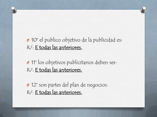 O 10° el publico objetivo de la publicidad es:
R/: E todas las anteriores.

O 11° los objetivos publicitarios deben ser:
R/: E todas las anteriores.

O 12° son partes del plan de negocios:
R/: E todas las anteriores.
 