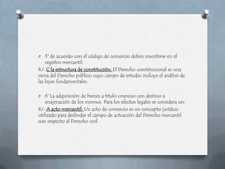 O   5° de acuerdo con el código de comercio deben inscribirse en el
    registro mercantil:
R/: C la estructura de constitución: El Derecho constitucional es una
rama del Derecho público cuyo campo de estudio incluye el análisis de
las leyes fundamentales.

O   6° La adquisición de bienes a titulo oneroso con destino a
    enajenación de los mismos. Para los efectos legales se considera un:
R/: A acto mercantil: Un acto de comercio es un concepto jurídico
utilizado para deslindar el campo de actuación del Derecho mercantil
con respecto al Derecho civil
 