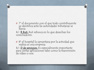 O 7° el documento con el que todo contribuyente
  se identifica ante las autoridades tributarias se
  llama:
R/: B Rut: Rut rebusca en lo que desechan los
cosechadores.

O 8° el hospital la samaritana por la actividad que
  realiza es una empresa:
R/: D de servicios: Es especialmente importante
para ciertas aplicaciones tales como la transmisión
de vídeo o voz.
 