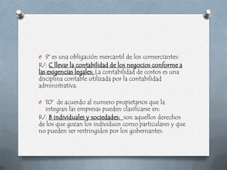 O 9° es una obligación mercantil de los comerciantes:
R/: C llevar la contabilidad de los negocios conforme a
las exigencias legales: La contabilidad de costos es una
disciplina contable utilizada por la contabilidad
administrativa.

O 10° de acuerdo al numero propietarios que la
  integran las empresas pueden clasificarse en:
R/: B individuales y sociedades: son aquellos derechos
de los que gozan los individuos como particulares y que
no pueden ser restringidos por los gobernantes.
 