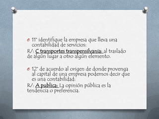O 11° identifique la empresa que lleva una
  contabilidad de servicios:
R/: C transportes transpensilvania: al traslado
de algún lugar a otro algún elemento.

O 12° de acuerdo al origen de donde provenga
  al capital de una empresa podemos decir que
  es una contabilidad:
R/: A publica: La opinión pública es la
tendencia o preferencia.
 