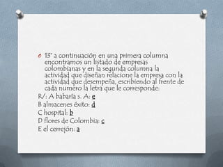 O 13° a continuación en una primera columna
  encontramos un listado de empresas
  colombianas y en la segunda columna la
  actividad que diseñan relacione la empresa con la
  actividad que desempeña, escribiendo al frente de
  cada numero la letra que le corresponde:
R/: A babaría s. A: e
B almacenes éxito: d
C hospital: b
D flores de Colombia: c
E el cerrejón: a
 