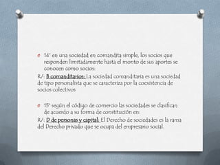 O 14° en una sociedad en comandita simple, los socios que
   responden limitadamente hasta el monto de sus aportes se
   conocen como socios:
R/: B comanditarios: La sociedad comanditaria es una sociedad
de tipo personalista que se caracteriza por la coexistencia de
socios colectivos

O 15° según el código de comercio las sociedades se clasifican
   de acuerdo a su forma de constitución en:
R/: D de personas y capital: El Derecho de sociedades es la rama
del Derecho privado que se ocupa del empresario social.
 