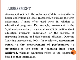 ASSESSMENT Assessment refers to the collection of data to describe or better understand an issue. In general, it appears the term assessment if more often used when in relation to educational programs. For example, assessment is the "systematic collection, review and use of information about education programs undertaken for the purpose of improving learning and development" (Student Outcome Learning Assessment, 2004). In conclusion,  assessment refers to the measurement of performance to determine if the ends of teaching have been achieved,  whereas evaluation refers to the judgments based on that information.  . 