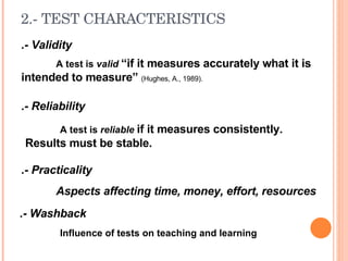 2.- TEST  CHARACTERISTICS .- Validity A test is  valid  “if it measures accurately what it is intended to measure”  (Hughes, A., 1989). .- Reliability A test is  reliable  if it measures consistently.  Results must be stable. .- Practicality Aspects affecting time, money, effort, resources .- Washback Influence of tests on teaching and learning 
