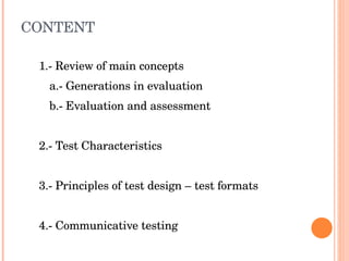CONTENT 1.- Review of main concepts a.- Generations in evaluation b.- Evaluation and assessment 2.- Test Characteristics 3.- Principles of test design – test formats 4.- Communicative testing 