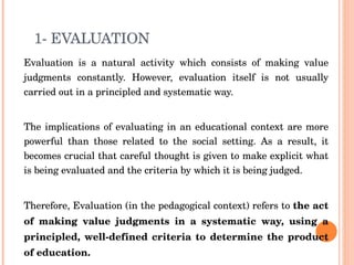 1-  EVALUATION Evaluation is a natural activity which consists of making value judgments constantly. However, evaluation itself is not usually carried out in a principled and systematic way. The implications of evaluating in an educational context are more powerful than those related to the social setting. As a result, it becomes crucial that careful thought is given to make explicit what is being evaluated and the criteria by which it is being judged.  Therefore, Evaluation (in the pedagogical context) refers to  the act of making value judgments in a systematic way, using a principled, well-defined criteria to determine the product of education. . 