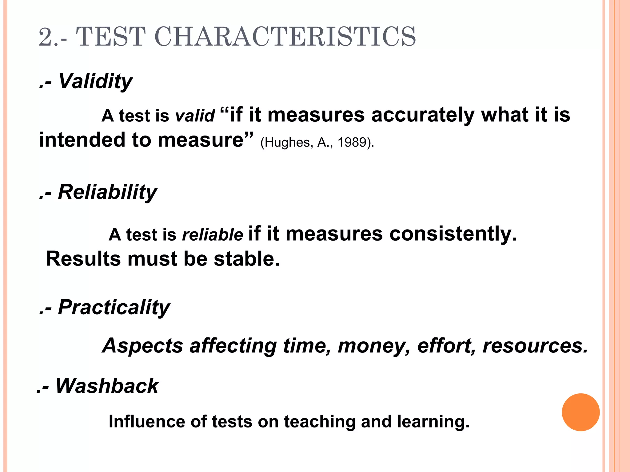 2.- TEST CHARACTERISTICS
.- Validity
       A test is valid “if it measures accurately what it is
intended to measure” (Hughes, A., 1989).

.- Reliability
        A test is reliable if it measures consistently.
Results must be stable.

.- Practicality
       Aspects affecting time, money, effort, resources.
.- Washback
        Influence of tests on teaching and learning.
 