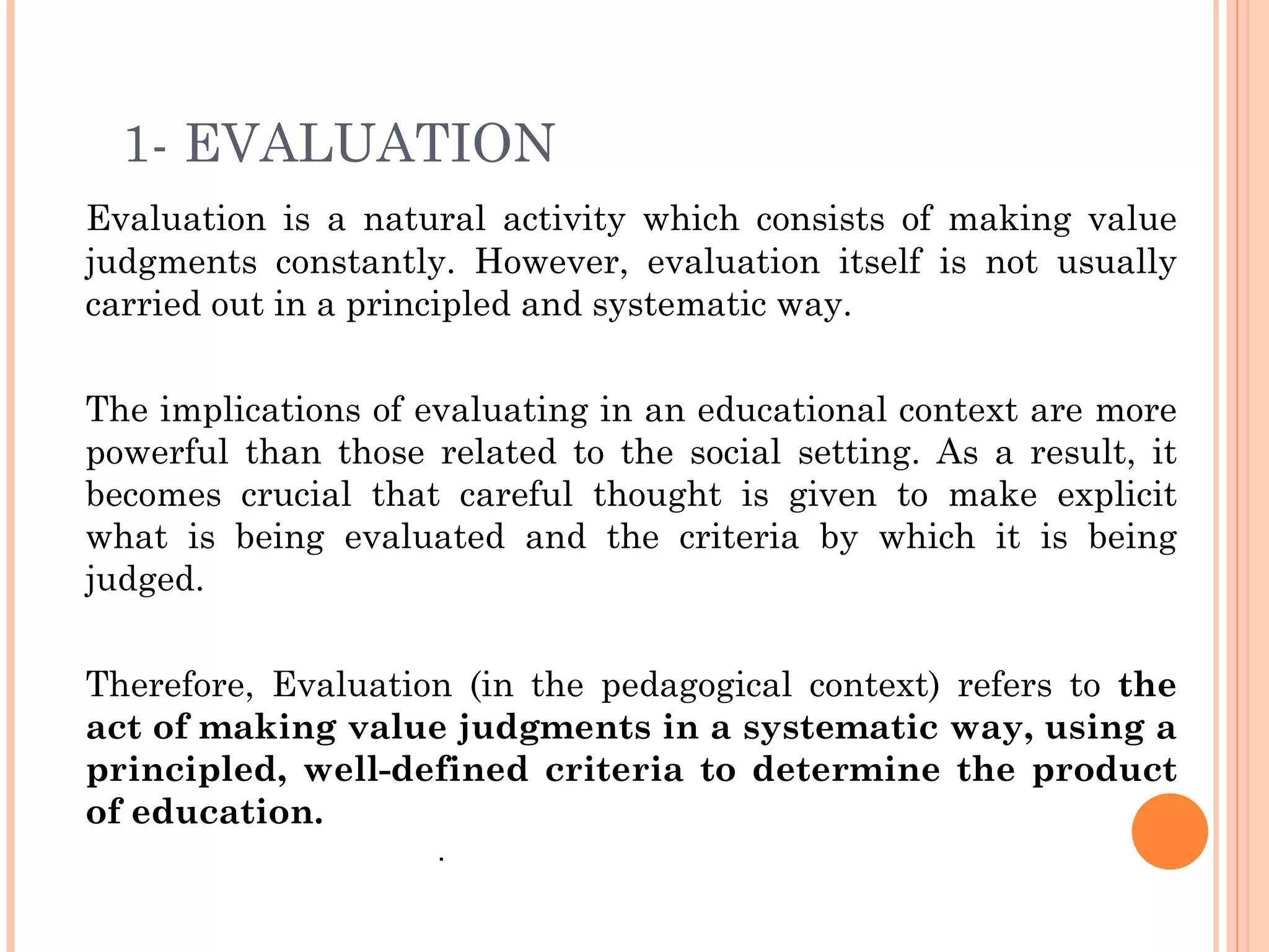 1- EVALUATION
Evaluation is a natural activity which consists of making value
judgments constantly. However, evaluation itself is not usually
carried out in a principled and systematic way.


The implications of evaluating in an educational context are more
powerful than those related to the social setting. As a result, it
becomes crucial that careful thought is given to make explicit
what is being evaluated and the criteria by which it is being
judged.


Therefore, Evaluation (in the pedagogical context) refers to the
act of making value judgments in a systematic way, using a
principled, well-defined criteria to determine the product
of education.
                     .
 