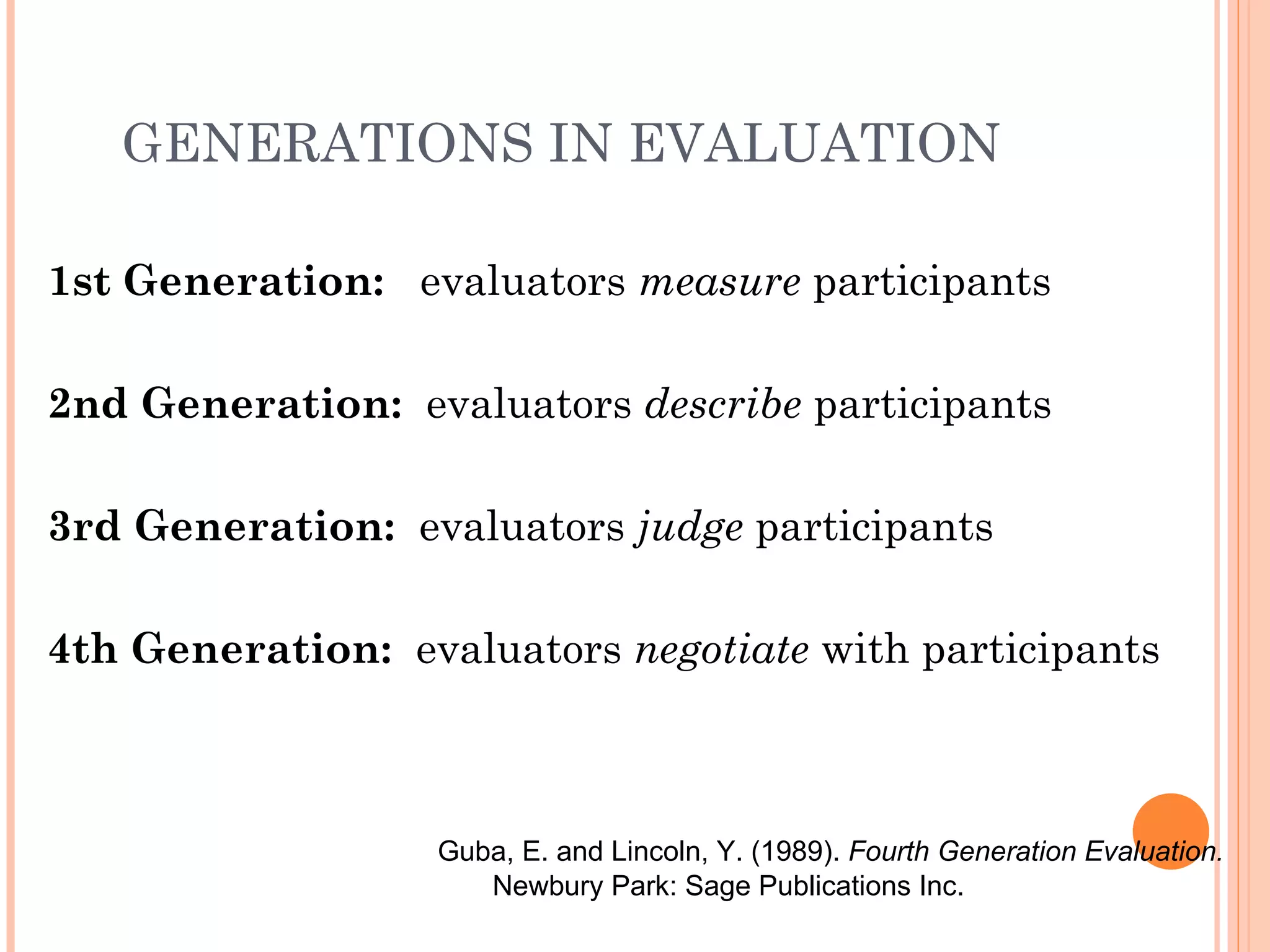 GENERATIONS IN EVALUATION

1st Generation: evaluators measure participants

2nd Generation: evaluators describe participants

3rd Generation: evaluators judge participants

4th Generation: evaluators negotiate with participants



                  Guba, E. and Lincoln, Y. (1989). Fourth Generation Evaluation.
                     Newbury Park: Sage Publications Inc.
 