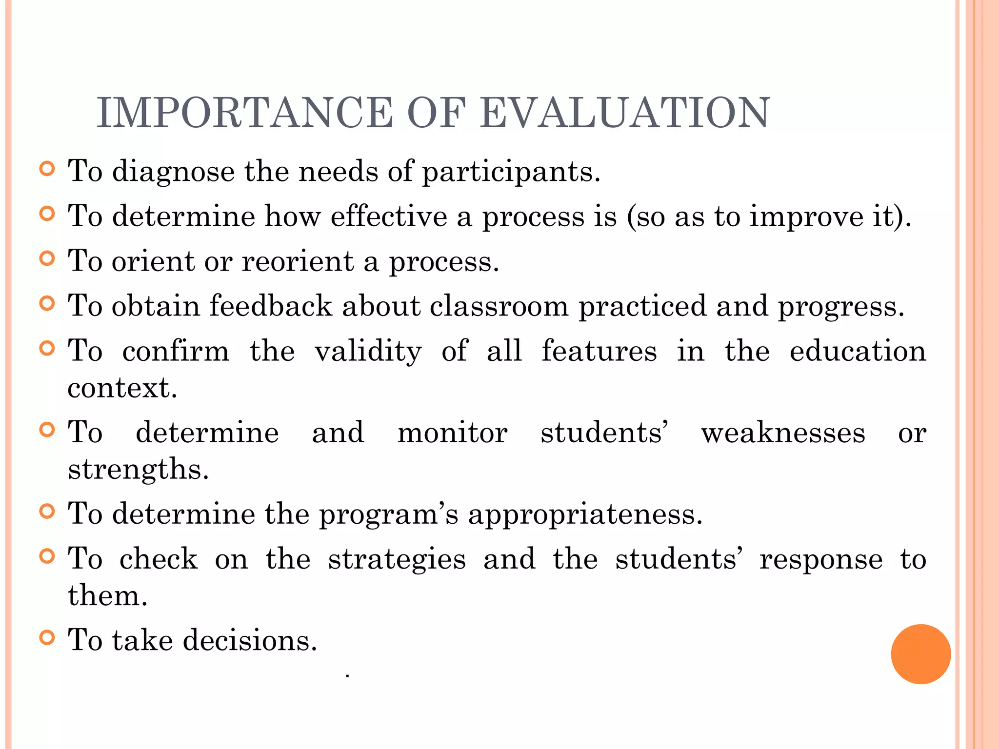 IMPORTANCE OF EVALUATION
   To diagnose the needs of participants.
   To determine how effective a process is (so as to improve it).
   To orient or reorient a process.
   To obtain feedback about classroom practiced and progress.
   To confirm the validity of all features in the education
    context.
   To determine and monitor students’ weaknesses or
    strengths.
   To determine the program’s appropriateness.
   To check on the strategies and the students’ response to
    them.
   To take decisions.
                       .
 