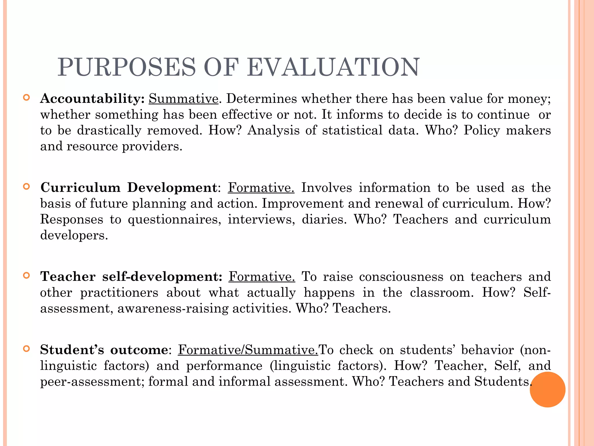 PURPOSES OF EVALUATION
   Accountability: Summative. Determines whether there has been value for money;
    whether something has been effective or not. It informs to decide is to continue or
    to be drastically removed. How? Analysis of statistical data. Who? Policy makers
    and resource providers.

   Curriculum Development: Formative. Involves information to be used as the
    basis of future planning and action. Improvement and renewal of curriculum. How?
    Responses to questionnaires, interviews, diaries. Who? Teachers and curriculum
    developers.

   Teacher self-development: Formative. To raise consciousness on teachers and
    other practitioners about what actually happens in the classroom. How? Self-
    assessment, awareness-raising activities. Who? Teachers.

   Student’s outcome: Formative/Summative.To check on students’ behavior (non-
    linguistic factors) and performance (linguistic factors). How? Teacher, Self, and
    peer-assessment; formal and informal assessment. Who? Teachers and Students.
 