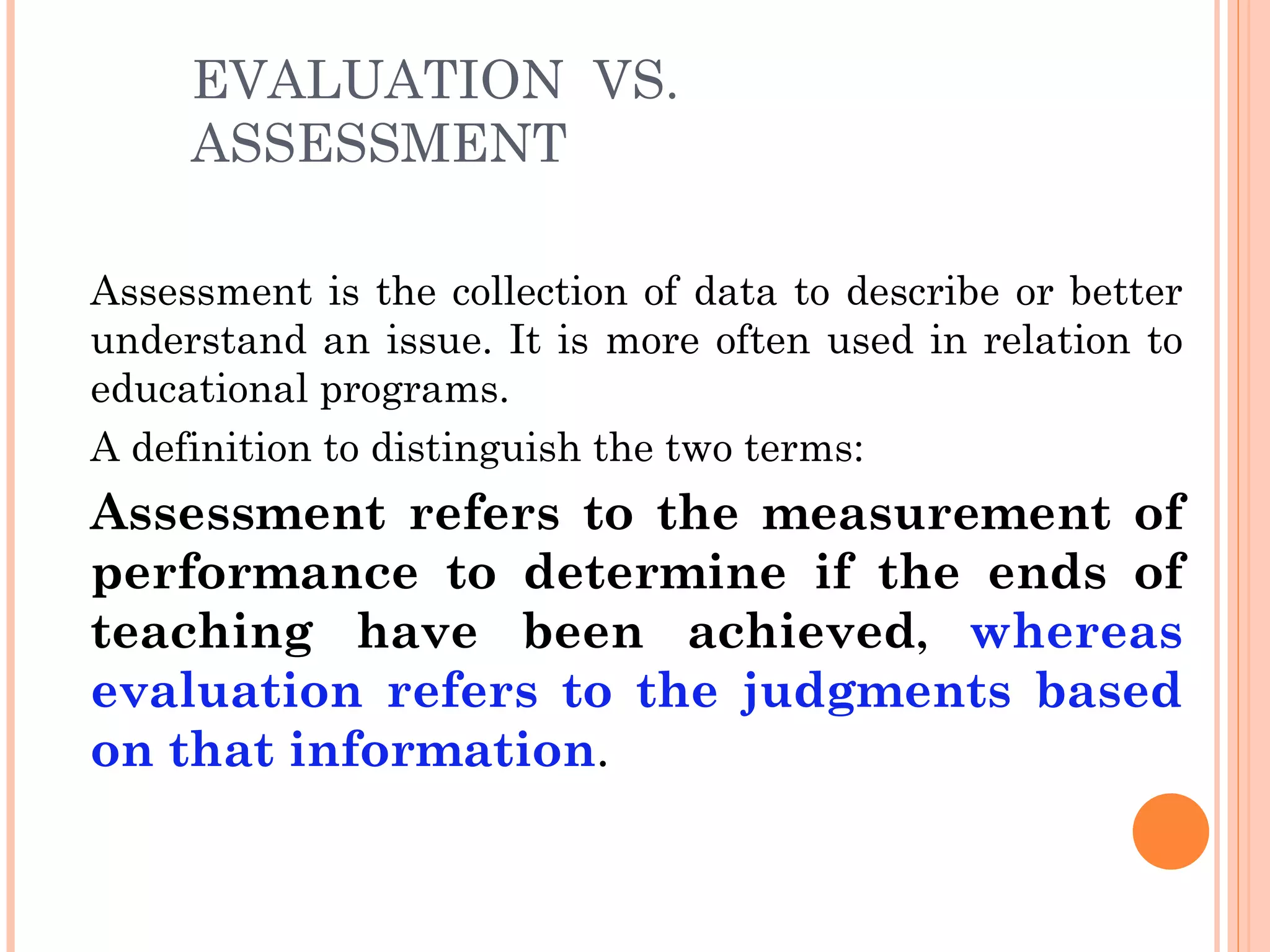 EVALUATION VS.
     ASSESSMENT

Assessment is the collection of data to describe or better
understand an issue. It is more often used in relation to
educational programs.
A definition to distinguish the two terms:
Assessment refers to the measurement of
performance to determine if the ends of
teaching have been achieved, whereas
evaluation refers to the judgments based
on that information.
 