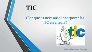 TIC 
¿Por qué es necesario incorporar las 
TIC en el aula? 
Luisa Lidia Aranea Cercado. 
 
