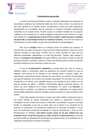 3
Comentarios generales
La batería informatizada EVALÚA muestra un ejemplo heterogéneo de evaluación de
capacidades y aptitudes muy interesante desde el punto de vista curricular. La prueba es de
gran valor aplicado en el contexto escolar, socioeducativo y clínico (en casos específicos),
especialmente en la actualidad, para la evaluación de procesos normativos prácticamente
inexistentes en el contexto formal. También supone un correlato ineludible de la evaluación
cualitativa al uso impuesta por el modelo pedagógico imperante en este contexto. Su mayor
valor añadido es su capacidad para evaluar de forma amplia y rápida procesos complejos
del desarrollo y el aprendizaje humano en contextos escolares, en función de la edad y el
nivel educativo, lo que le confiere un gran valor psicoeducatico y psicopedagógico.
Otra de sus ventajas reside en el elevado número de subtests que presenta, en
concreto diez, los cuales se adecuan a cada uno de los niveles educativos y tienen en cuenta
aspectos concretos de cada etapa. También hace un amplio recorrido en cada curso por
diferentes capacidades, adaptándose a la edad del alumnado. También cabe destacar lo
positivo del programa informatizado que aporta (PIBE) el cual, desde el punto de vista del
psicólogo educativo u orientador, supone un medio muy interesante para controlar el desarrollo
de todos los alumnos en los comienzos y finales de curso.
A nivel de fundamentación estadística, la prueba tiene gran valor en cuanto a
fiabilidad, validez y normatividad, dados los parámetros del momento histórico en que fue
realizada. Para muchos de los subtests se han realizado hasta 3 estudios: pilotos, pre-
experimental y experimental (siendo necesaria en estos últimos una revisión en profundidad
que apoye la selección de los ítems y los subtests propuestos). Por otra parte, tal y como se
fundamenta en el informe, sería deseable efectuar una reevaluación de la batería con las
técnicas actuales de validez y fiabilidad, incorporándole algunos elementos teóricos a la
misma, así como validación de la versión informatizada. En cuanto a los baremos, su
diferenciación en subtests, y en definitiva en capacidades o habilidades, nos puede permitir
extraer perfiles diagnósticos bastante completos, siempre teniendo en cuenta el objetivo de la
prueba.
Todos estos aspectos de mejora en ningún caso restan utilidad y adecuación para su
uso actual. Además de resultar insustituible para realizar un seguimiento normativo e
investigativo de cómo cursan los procesos de desarrollo y aprendizaje en grupos y alumnado
escolar, es destacable el uso que se puede hacer de la batería en la valoración de los
procesos de construcción de competencias académicas en alumnado universitario. Es por
tanto una herramienta profesional insustituible en cualquier Departamento o Área de I+D+I
Psicoeducativa. En definitiva, esta batería escolar puede ser de gran utilidad para una
evaluación final o inicial de los grupos en cada uno de los niveles educativos y así poder
encontrar perfiles de dificultades de aprendizaje para posteriormente ser contrastados con un
diagnóstico psicoeducativo individual y exhaustivo.
 