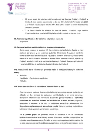 5
 El tercer grupo de baterías está formada por las Baterías Evalúa-1, Evalúa-3 y
Evalúa-5, cuya Versión experimental es del año 2001, la Versión 1.0 es del año 2002
y la Versión 2.0 (actual) es del año 2004. Esta última versión ha tenido 7 reediciones
desde su aparición.
 Y la última batería en aparecer ha sido la Batería Evalúa-7, cuya Versión
Experimental vio la luz el año 2008 y la Versión 2.0 (actual) es del año 2010.
1.8. Fecha de la publicación del test en su adaptación española
No procede
1.9. Fecha de la última revisión del test en su adaptación española
Como puede verse en el apartado 1.7 las revisiones de las Baterías Evalúa se han
realizado por grupos y por versiones, pudiendo diferenciarse 4 grupos ( siendo la
última revisión la de la Batería Evalúa-7 que se ha realizado en el 2010, pero de forma
previa en el año 2004 se ha realizado la revisión de las Baterías Evalúa-1, Evalúa-3 y
Evalúa-5, en el año 2002 la de las Baterías Evalúa-0, Evalúa-8, Evalúa-9 y Evalúa-10
y en el año 2001 las de las Baterías Evalúa-2, Evalúa-4 y Evalúa-6
1.10. Área general de la variable que pretende medir el test (Comprobar por parte del
editor)
 Aptitudes
 Habilidades y Rendimiento académico
 Actitudes
1.11. Breve descripción de la variable que pretende medir el test
Este instrumento pretende detectar dificultades del aprendizaje escolar pudiendo ser
utilizado en dos formatos de aplicación: individualizado y en forma screening.
Recogiendo información de habilidades de carácter general referidas a elementos
esenciales del nivel del proceso de desarrollo en la edad escolar (cognitivas,
personales y sociales), y de otro, a habilidades específicas relacionadas con
dimensiones del proceso de aprendizaje escolar (lectura, escritura, matemáticas,
hábitos de trabajo y estudio y orientación académica).
En el primer grupo, se pretende valorar la existencia o no de dificultades
generalizadas mediante la recogida y análisis de aquellas variables que participan en
todos los aprendizajes escolares. Por ello, se proponen dos subgrupos informativos, de
un lado, los procesos cognitivos básicos que participan en todos los aprendizajes como
 