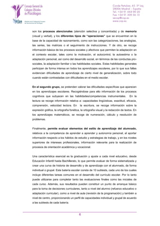 6
son los procesos atencionales (atención selectiva y concentrada) y de memoria
(visual y verbal), y los diferentes tipos de “operaciones” que se encuentran en la
base de la capacidad de razonamiento, como son las categorizaciones, las analogías,
las series, las matrices o el seguimiento de instrucciones. Y de otro, se recoge
información básica de los procesos sociales y afectivos que permiten la adaptación en
el contexto escolar, tales como la motivación, el autocontrol, la autoestima o la
adaptación personal, así como del desarrollo social, en términos de las conductas pro-
sociales, la adaptación familiar o las habilidades sociales. Estas habilidades generales
participan de forma intensa en todos los aprendizajes escolares, por lo que sus fallas
evidencian dificultades de aprendizaje de cierto nivel de generalización, sobre todo
cuando están contrastadas con dificultades en el medio escolar.
En el segundo grupo, se pretenden valorar las dificultades específicas que aparecen
en los aprendizajes escolares. Recogiéndose para ello información de los procesos
cognitivos que subyacen en las habilidades/competencias instrumentales. En la
lectura se recoge información relativa a: capacidades lingüísticas, exactitud, eficacia,
comprensión, velocidad lectora. En la escritura, se recoge información sobre la
expresión gráfica, la ortografía fonética, la ortografía visual y la redacción de textos. En
los aprendizajes matemáticos, se recoge de numeración, cálculo y resolución de
problemas.
Finalmente, permite evaluar elementos del estilo de aprendizaje del alumnado,
relativos a la competencia de aprender a aprender y autonomía personal, al aportar
información respecto a los hábitos de estudio y estrategias de trabajo, y en los niveles
superiores de intereses profesionales, información relevante para la realización de
procesos de orientación académica y vocacional.
Una característica esencial es la graduación y ajuste a cada nivel educativo, desde
Educación Infantil hasta Bachillerato, lo que permite evaluar de forma sistematizada y
crear una curva de historia de desarrollo y de aprendizaje con el alumnado, de forma
individual o grupal. Esta batería escolar consta de 10 subtests, cada uno de los cuales
incluye diferentes tareas comunes en el desarrollo del currículo escolar. Por lo tanto
puede utilizarse para completar tanto las evaluaciones finales como las iniciales de
cada curso. Además, sus resultados pueden constituir un punto de arranque básico
para la toma de decisiones curriculares, tanto a nivel del alumno (refuerzo educativo o
adaptación curricular), como a nivel de aula (revisión de la programación) y también a
nivel de centro, proporcionando un perfil de capacidades individual y grupal de acuerdo
a las subtests de cada batería.
 