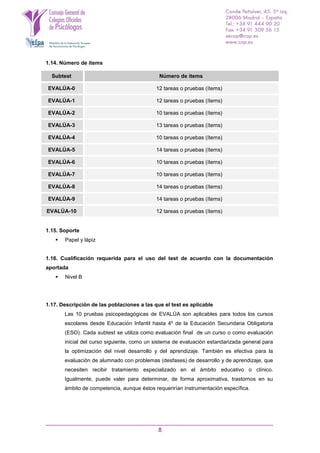 8
1.14. Número de ítems
Subtest Número de ítems
EVALÚA-0 12 tareas o pruebas (ítems)
EVALÚA-1 12 tareas o pruebas (ítems)
EVALÚA-2 10 tareas o pruebas (ítems)
EVALÚA-3 13 tareas o pruebas (ítems)
EVALÚA-4 10 tareas o pruebas (ítems)
EVALÚA-5 14 tareas o pruebas (ítems)
EVALÚA-6 10 tareas o pruebas (ítems)
EVALÚA-7 10 tareas o pruebas (ítems)
EVALÚA-8 14 tareas o pruebas (ítems)
EVALÚA-9 14 tareas o pruebas (ítems)
EVALÚA-10 12 tareas o pruebas (ítems)
1.15. Soporte
 Papel y lápiz
1.16. Cualificación requerida para el uso del test de acuerdo con la documentación
aportada
 Nivel B
1.17. Descripción de las poblaciones a las que el test es aplicable
Las 10 pruebas psicopedagógicas de EVALÚA son aplicables para todos los cursos
escolares desde Educación Infantil hasta 4º de la Educación Secundaria Obligatoria
(ESO). Cada subtest se utiliza como evaluación final de un curso o como evaluación
inicial del curso siguiente, como un sistema de evaluación estandarizada general para
la optimización del nivel desarrollo y del aprendizaje. También es efectiva para la
evaluación de alumnado con problemas (desfases) de desarrollo y de aprendizaje, que
necesiten recibir tratamiento especializado en el ámbito educativo o clínico.
Igualmente, puede valer para determinar, de forma aproximativa, trastornos en su
ámbito de competencia, aunque éstos requerirían instrumentación específica.
 