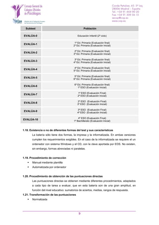 9
Subtest Población
EVALÚA-0 Educación Infantil (2º ciclo)
EVALÚA-1
1º Ed. Primaria (Evaluación final)
2º Ed. Primaria (Evaluación Inicial)
EVALÚA-2
2º Ed. Primaria (Evaluación final)
3º Ed. Primaria (Evaluación Inicial)
EVALÚA-3
3º Ed. Primaria (Evaluación final)
4º Ed. Primaria (Evaluación Inicial)
EVALÚA-4
4º Ed. Primaria (Evaluación final)
5º Ed. Primaria (Evaluación Inicial)
EVALÚA-5
5º Ed. Primaria (Evaluación final)
6º Ed. Primaria (Evaluación Inicial)
EVALÚA-6
6º Ed. Primaria (Evaluación final)
1º ESO (Evaluación Inicial)
EVALÚA-7
1º ESO (Evaluación Final)
2º ESO (Evaluación Inicial)
EVALÚA-8
2º ESO (Evaluación Final)
3º ESO (Evaluación Inicial)
EVALÚA-9
3º ESO (Evaluación Final)
4ª ESO (Evaluación Inicial)
EVALÚA-10
4º ESO (Evaluación Final)
1º Bachillerato (Evaluación Inicial)
1.18. Existencia o no de diferentes formas del test y sus características
La batería sólo tiene dos formas, la impresa y la informatizada. En ambas versiones
cumplen los requerimientos exigibles. En el caso de la informatizada se requiere el un
ordenador con sistema Windows y el CD, con la clave aportada por EOS. No existen,
sin embargo, formas abreviadas ni paralelas.
1.19. Procedimiento de corrección
 Manual mediante plantilla
 Automatizada por ordenador
1.20. Procedimiento de obtención de las puntuaciones directas
Las puntuaciones directas se obtienen mediante diferentes procedimientos, adaptados
a cada tipo de tarea a evaluar, que en esta batería son de una gran amplitud, en
función del nivel educativo: sumatorios de aciertos, medias, rangos de respuesta.
1.21. Transformación de las puntuaciones
 Normalizada
 
