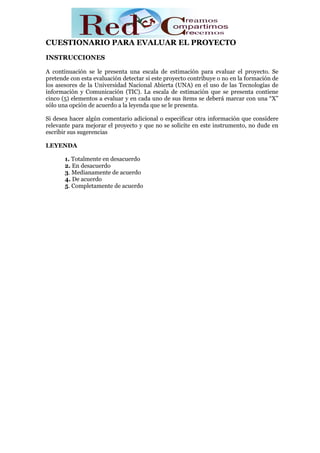 CUESTIONARIO PARA EVALUAR EL PROYECTO
INSTRUCCIONES

A continuación se le presenta una escala de estimación para evaluar el proyecto. Se
pretende con esta evaluación detectar si este proyecto contribuye o no en la formación de
los asesores de la Universidad Nacional Abierta (UNA) en el uso de las Tecnologías de
información y Comunicación (TIC). La escala de estimación que se presenta contiene
cinco (5) elementos a evaluar y en cada uno de sus ítems se deberá marcar con una “X”
sólo una opción de acuerdo a la leyenda que se le presenta.

Si desea hacer algún comentario adicional o especificar otra información que considere
relevante para mejorar el proyecto y que no se solicite en este instrumento, no dude en
escribir sus sugerencias

LEYENDA

       1. Totalmente en desacuerdo
       2. En desacuerdo
       3. Medianamente de acuerdo
       4. De acuerdo
       5. Completamente de acuerdo
 