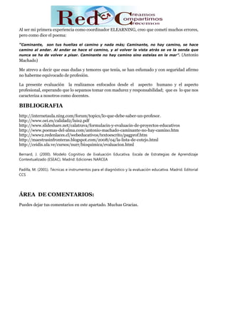 Al ser mi primera experiencia como coordinador ELEARNING, creo que cometí muchos errores,
pero como dice el poema:

“Caminante, son tus huellas el camino y nada más; Caminante, no hay camino, se hace
camino al andar. Al andar se hace el camino, y al volver la vista atrás se ve la senda que
nunca se ha de volver a pisar. Caminante no hay camino sino estelas en la mar”.                   (Antonio
Machado)

Me atrevo a decir que esas dudas y temores que tenía, se han esfumado y con seguridad afirmo
no haberme equivocado de profesión.

La presente evaluación la realizamos enfocados desde el aspecto humano y el aspecto
profesional, esperando que lo sepamos tomar con madurez y responsabilidad; que es lo que nos
caracteriza a nosotros como docentes.

BIBLIOGRAFIA
http://internetaula.ning.com/forum/topics/lo-que-debe-saber-un-profesor.
http://www.oei.es/calidad2/luis2.pdf
http://www.slideshare.net/calatrava/formulacin-y-evaluacin-de-proyectos-educativos
http://www.poemas-del-alma.com/antonio-machado-caminante-no-hay-camino.htm
http://www2.redenlaces.cl/webeducativos/textoescrito/pagprof.htm
http://maestrasinfronteras.blogspot.com/2008/04/la-lista-de-cotejo.html
http://ceidis.ula.ve/cursos/nurr/bioquimica/evaluacion.html

Bernard, J. (2000). Modelo Cognitivo de Evaluación Educativa. Escala de Estrategias de Aprendizaje
Contextualizado (ESEAC). Madrid: Ediciones NARCEA

Padilla, M. (2001). Técnicas e instrumentos para el diagnóstico y la evaluación educativa. Madrid. Editorial
CCS




ÁREA DE COMENTARIOS:
Puedes dejar tus comentarios en este apartado. Muchas Gracias.
 