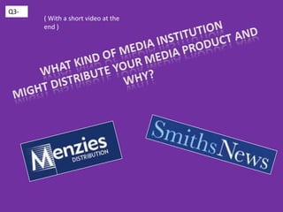 Q3- ( With a short video at the end ) What kind of media institution might distribute your media product and why? 