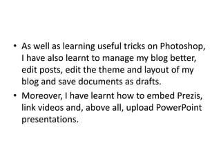• As well as learning useful tricks on Photoshop,
I have also learnt to manage my blog better,
edit posts, edit the theme and layout of my
blog and save documents as drafts.
• Moreover, I have learnt how to embed Prezis,
link videos and, above all, upload PowerPoint
presentations.