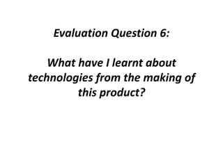 Evaluation Question 6:
What have I learnt about
technologies from the making of
this product?
 