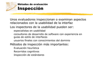Métodos de evaluación
Inspección
Unos evaluadores inspeccionan o examinan aspectos
relacionados con la usabilidad de la interfaz
Los inspectores de la usabilidad pueden ser:
especialistas en usabilidad
consultores de desarrollo de software con experiencia en
guías de estilo de interfaces
usuarios finales con conocimientos del dominio
Métodos de inspección más importantes:
Evaluación heurística
Recorridos cognitivos
Inspección de estándares
 