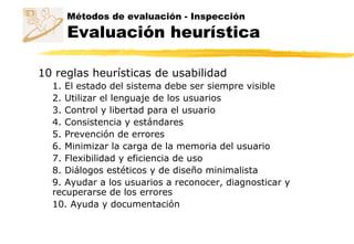 10 reglas heurísticas de usabilidad
1. El estado del sistema debe ser siempre visible
2. Utilizar el lenguaje de los usuarios
3. Control y libertad para el usuario
4. Consistencia y estándares
5. Prevención de errores
6. Minimizar la carga de la memoria del usuario
7. Flexibilidad y eficiencia de uso
8. Diálogos estéticos y de diseño minimalista
9. Ayudar a los usuarios a reconocer, diagnosticar y
recuperarse de los errores
10. Ayuda y documentación
Métodos de evaluación - Inspección
Evaluación heurística
 
