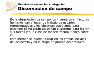 Métodos de evaluación - Indagación
Observación de campo
En la observación de campo los ingenieros en factores
humanos van al lugar de trabajo de usuarios
representativos y los observan trabajando para
entender cómo están utilizando el sistema para lograr
sus tareas y qué clase de modelo mental tienen sobre
él
Este método se puede utilizar en las etapas iniciales
del desarrollo y en la etapa de prueba del producto
 