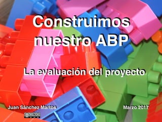 Juan Sánchez Martos Marzo 2017
Construimos
nuestro ABP
La evaluación del proyecto
 