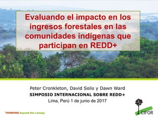 THINKING beyond the canopy
Evaluando el impacto en los
ingresos forestales en las
comunidades indígenas que
participan en REDD+
Peter Cronkleton, David Solis y Dawn Ward
SIMPOSIO INTERNACIONAL SOBRE REDD+
Lima, Perú 1 de junio de 2017
 