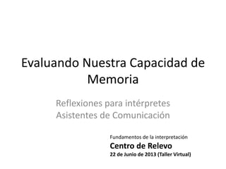 Evaluando Nuestra Capacidad de
Memoria
Reflexiones para intérpretes
Asistentes de Comunicación
Fundamentos de la interpretación
Centro de Relevo
22 de Junio de 2013 (Taller Virtual)
 