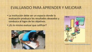 EVALUANDO PARA APRENDER Y MEJORAR
• La institución debe ser un espacio donde la
evaluación produzca los resultados deseados y
conduzca al logro de los objetivos.
• ¿Es lo mismo evaluar que calificar?
Tomado de: http://www.chistes21.com/chiste/12693_evaluacion
 