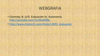 WEBGRAFIA
• Chomsky, N. (s/f). Evaluación Vs. Autonomía.
http://youtube.com/rlcn36uRd8w
• http://www.chistes21.com/chiste/12693_evaluacion
 