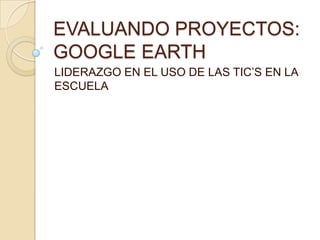 EVALUANDO PROYECTOS: GOOGLE EARTH,[object Object],LIDERAZGO EN EL USO DE LAS TIC’S EN LA ESCUELA ,[object Object]