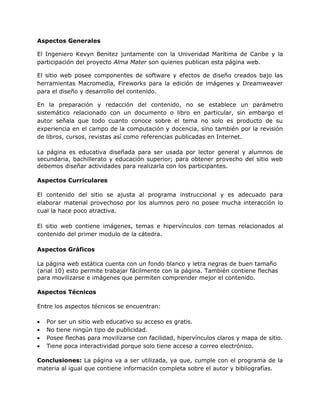 Aspectos Generales

El Ingeniero Kevyn Benitez juntamente con la Univeridad Marítima de Caribe y la
participación del proyecto Alma Mater son quienes publican esta página web.

El sitio web posee componentes de software y efectos de diseño creados bajo las
herramientas Macromedia, Fireworks para la edición de imágenes y Dreamweaver
para el diseño y desarrollo del contenido.

En la preparación y redacción del contenido, no se establece un parámetro
sistemático relacionado con un documento o libro en particular, sin embargo el
autor señala que todo cuanto conoce sobre el tema no solo es producto de su
experiencia en el campo de la computación y docencia, sino también por la revisión
de libros, cursos, revistas así como referencias publicadas en Internet.

La página es educativa diseñada para ser usada por lector general y alumnos de
secundaria, bachillerato y educación superior; para obtener provecho del sitio web
debemos diseñar actividades para realizarla con los participantes.

Aspectos Curriculares

El contenido del sitio se ajusta al programa instruccional y es adecuado para
elaborar material provechoso por los alumnos pero no posee mucha interacción lo
cual la hace poco atractiva.

El sitio web contiene imágenes, temas e hipervínculos con temas relacionados al
contenido del primer modulo de la cátedra.

Aspectos Gráficos

La página web estática cuenta con un fondo blanco y letra negras de buen tamaño
(arial 10) esto permite trabajar fácilmente con la página. También contiene flechas
para movilizarse e imágenes que permiten comprender mejor el contenido.

Aspectos Técnicos

Entre los aspectos técnicos se encuentran:

•   Por ser un sitio web educativo su acceso es gratis.
•   No tiene ningún tipo de publicidad.
•   Posee flechas para movilizarse con facilidad, hipervínculos claros y mapa de sitio.
•   Tiene poca interactividad porque solo tiene acceso a correo electrónico.

Conclusiones: La página va a ser utilizada, ya que, cumple con el programa de la
materia al igual que contiene información completa sobre el autor y bibliografías.
 