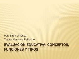 Por: Efrén Jiménez
Tutora: Verónica Pailiacho

EVALUACIÓN EDUCATIVA: CONCEPTOS,
FUNCIONES Y TIPOS
 