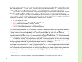 12
Si hacemos la realimentación de manera sistemática, desarrollaremos la autonomía del alumno con mayor eficacia. Por ello,
debe de hacerse mirando al futuro, es decir, la realimentación analiza la experiencia previa con el propósito de que en las
siguientes experiencias se hagan ajustes, correcciones o refuerzos para que el aprendizaje sea de mejor calidad.
Entre más clara, descriptiva y comprensible sea la realimentación, mayores serán sus beneficios. No obstante, es posible
que el alumno requiera regresar a ella para resolver dudas por lo que debe de estar disponible para consultas futuras.
En cuanto al contenido puntual de cada realimentación, el conocimiento que vamos construyendo sobre el grupo
nos permite crear una realimentación cada vez más congruente con las características de los alumnos y sus necesidades de
aprendizaje. Los contenidos básicos de la realimentación formativa son los siguientes:
•	 Valorar el logro del alumno.
•	 Establecer la brecha entre el aprendizaje logrado y el esperado.
•	 Explicar al alumno lo que llevó a cabo para aprender.
•	 Dar orientaciones para que el alumno analice su proceder.
•	 Llegar a acuerdos y dar orientaciones para lograr el aprendizaje.
Estos contenidos básicos atienden las características de la realimentación formativa que buscan cuidar también los aspectos
socioemocionales de los niños, es por eso que incluyen, en primer lugar, el reconocimiento de los logros sin importar su
cantidad o calidad, pues se reconoce que esto incide en la motivación y que ésta es esencial para el aprendizaje.
Posteriormente, se sugiere explicar al alumno la brecha entre lo que ha logrado y lo que se espera que logre con el fin de
que pueda ubicar tanto sus avances como lo que está pendiente. Es importante cuidar la forma en la que se comunican estos re-
sultados, pues lo que está en juego son la motivación y el autoconcepto del alumno como aprendiz capaz en progreso constante.
Sin motivación no puede haber aprendizaje, las emociones y disposiciones internas del sujeto están íntimamente
unidas a la dimensión intelectual, de modo que si el individuo no se siente implicado en el proceso y no experimenta la
necesidad interna de aprender, es poco probable que cualquier aprendizaje pueda ocurrir.1
Con el fin de aprovechar los resultados de la evaluación para mejorar el aprendizaje y llevar a cabo una realimentación
formativa, es importante dar espacio a la explicación del alumno acerca de qué hizo para llegar ahí. Solo comprendiendo esto
será posible orientarlos para analizar y detectar dónde hubo aciertos y errores. Los primeros hay que convertirlos en nuevos
retos y los segundos en situaciones temporales que cambiarán eventualmente. Con base en estos principios, se establecen los
acuerdos para las orientaciones necesarias y que cada estudiante logre el máximo de los Aprendizajes esperados.
1
  Moreno Olivos, Tiburcio, Evaluación del aprendizaje y para el aprendizaje. Reinventar la evaluación en el aula, México, UAM, 2016.
 