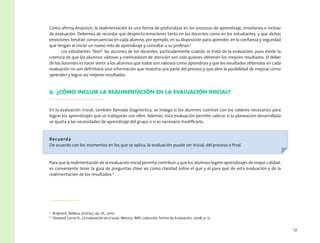 17
Como afirma Anijovich, la realimentación es una forma de profundizar en los procesos de aprendizaje, enseñanza e incluso
de evaluación. Debemos de recordar que despierta emociones tanto en los docentes como en los estudiantes, y que dichas
emociones tendrán consecuencias en cada alumno, por ejemplo, en su disposición para aprender, en la confianza y seguridad
que tengan al iniciar un nuevo reto de aprendizaje y consultar a su profesor.5
Los estudiantes “leen” las acciones de los docentes, particularmente cuando se trata de la evaluación, pues existe la
creencia de que los alumnos valiosos y merecedores de atención son solo quienes obtienen los mejores resultados. El deber
de los docentes es hacer sentir a los alumnos que todos son valiosos como aprendices y que los resultados obtenidos en cada
evaluación no son definitivos sino información que muestra una parte del proceso y que abre la posibilidad de mejorar cómo
aprenden y lograr así mejores resultados.
6. ¿Cómo incluir la realimentación en la evaluación inicial?
En la evaluación inicial, también llamada diagnóstica, se indaga si los alumnos cuentan con los saberes necesarios para
lograr los aprendizajes que se trabajarán con ellos. Además, esta evaluación permite valorar si la planeación desarrollada
se ajusta a las necesidades de aprendizaje del grupo o si es necesario modificarla.
Recuerda
De acuerdo con los momentos en los que se aplica, la evaluación puede ser inicial, del proceso o final.
Para que la realimentación de la evaluación inicial permita contribuir a que los alumnos logren aprendizajes de mayor calidad,
es conveniente tener la guía de preguntas clave así como claridad sobre el qué y el para qué de esta evaluación y de la
realimentación de los resultados.6
5
  Anijovich, Rebeca, (comp.), op. cit., 2010.
6
  Shepard, Lorrie A., La evaluación en el aula, México, INEE, colección Textos de Evaluación, 2008, p. 12.
 