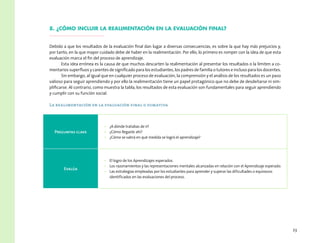 23
8. ¿Cómo incluir la realimentación en la evaluación final?
Debido a que los resultados de la evaluación final dan lugar a diversas consecuencias, es sobre la que hay más prejuicios y,
por tanto, en la que mayor cuidado debe de haber en la realimentación. Por ello, lo primero es romper con la idea de que esta
evaluación marca el fin del proceso de aprendizaje.
Esta idea errónea es la causa de que muchos descarten la realimentación al presentar los resultados o la limiten a co-
mentarios superfluos y carentes de significado para los estudiantes, los padres de familia o tutores e incluso para los docentes.
Sin embargo, al igual que en cualquier proceso de evaluación, la comprensión y el análisis de los resultados es un paso
valioso para seguir aprendiendo y por ello la realimentación tiene un papel protagónico que no debe de desdeñarse ni sim-
plificarse. Al contrario, como muestra la tabla, los resultados de esta evaluación son fundamentales para seguir aprendiendo
y cumplir con su función social.
La realimentación en la evaluación final o sumativa
Preguntas clave
•	 ¿A dónde tratabas de ir?
•	 ¿Cómo llegaste ahí?
•	 ¿Cómo se sabrá en qué medida se logró el aprendizaje?
Evalúa
•	 El logro de los Aprendizajes esperados.
•	 Los razonamientos y las representaciones mentales alcanzadas en relación con el Aprendizaje esperado.
•	 Las estrategias empleadas por los estudiantes para aprender y superar las dificultades o equívocos
identificados en las evaluaciones del proceso.
 