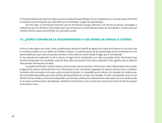 28
Es fundamental que los alumnos sepan que van a evaluar los aprendizajes de sus compañeros, no a las personas; esto evita
la reproducción de etiquetas que solo dañan y no contribuyen a lograr los aprendizajes.
Por otro lado, se recomienda favorecer que los estudiantes pongan atención a las formas de pensar, estrategias o
propuestas que son distintas a las propias para que reconozcan la diversidad de estilos de aprendizaje e incluso para que
intenten formas nuevas de enfrentar una actividad escolar.
10. ¿Cómo comunicar la realimentación a los padres de familia o tutores
Como se sabe, lograr que niñas, niños y adolescentes alcancen el perfil de egreso de la educación básica es una tarea que
la escuela comparte con los padres de familia o tutores. La realimentación de los aprendizajes de los estudiantes es una
oportunidad para que cada uno pueda contribuir a esta meta en común desde el lugar que le corresponde.
En los reportes de evaluación se da a conocer el logro de los estudiantes y en ellos es posible incluir información que
permita comprender los resultados y que les deje saber qué pueden hacer para mejorarlos. Esto significa que se debe de
intercambiar información con ellos.
Los padres de familia o tutores esperan de la escuela, y de los docentes, información sobre el desempeño de sus hijos.
A algunos les parece suficiente tener esta información en los momentos asignados de manera oficial y otros consideran
necesario estar enterados de lo que sucede durante el proceso. Es indudable que el interés y los tiempos de madres y pa-
dres de familia disponibles para estar al tanto del desempeño de sus hijos son variables. Por ello, corresponde hacer un uso
eficiente de los canales y momentos disponibles para brindar y obtener la realimentación adecuada, así como involucrarlos
en la mejora continua de los aprendizajes, dándoles la información y las orientaciones que les permitan brindar los apoyos
necesarios en casa.
 