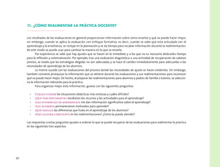 30
11. ¿Cómo realimentar la práctica docente?
Los resultados de las evaluaciones en general proporcionan información sobre cómo enseñar y qué se puede hacer mejor;
sin embargo, cuando se aplica la evaluación con enfoque formativo, es decir, cuando se sabe que está articulada con el
aprendizaje y la enseñanza, se incluye en la planeación y se da tiempo para recabar información durante la realimentación,
de este modo se puede usar para cambiar la manera en la que se enseña.
Por experiencia se sabe que hay ajustes que se hacen en lo inmediato y a los que no es necesario dedicarles tiempo
para la reflexión y sistematización. Por ejemplo, tras una evaluación diagnóstica o una actividad de recuperación de saberes
previos, se revela que las estrategias elegidas no son adecuadas y se hace el cambio inmediatamente para adecuarlas a las
necesidades de aprendizaje de los alumnos.
Lo mismo sucede con las evaluaciones del proceso donde las necesidades de ajuste se hacen evidentes. Sin embargo,
también conviene jerarquizar la información que se obtiene durante las evaluaciones y sus realimentaciones para reconocer
qué se puede hacer mejor. De hecho, al preparar las realimentaciones para alumnos y padres de familia o tutores, se seleccio-
na la información relevante para la práctica.
Para organizar mejor esta información, guíese con las siguientes preguntas:
•	 Cuáles fueron las situaciones didácticas más exitosas y cuáles difíciles?
•	 ¿Qué tan pertinentes resultaron los recursos y las actividades para el aprendizaje?
•	 ¿Las evidencias de aprendizaje me dan información significativa sobre el aprendizaje?
•	 ¿Los alumnos permanecieron motivados para aprender?
•	 ¿Qué explica las diferencias que hubo en el aprendizaje de los alumnos?
•	 ¿Hay alguna constante en las realimentaciones? ¿Cómo la puedo atender?
Las respuestas a estas preguntas ayudan a ordenar lo que se puede recuperar de las evaluaciones para realimentar la práctica
en los siguientes tres aspectos.
 