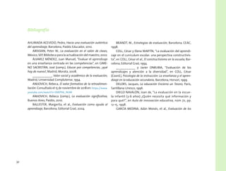 32
Bibliografía
AHUMADA ACEVEDO, Pedro, Hacia una evaluación auténtica
del aprendizaje, Barcelona, Paidós Educador, 2010.
AIRASIAN, Peter W., La evaluación en el salón de clases,
México, SEP, Biblioteca para la actualización del maestro, 2002.
ÁLVAREZ MÉNDEZ, Juan Manuel, “Evaluar el aprendizaje
en una enseñanza centrada en las competencias”, en GIME-
NO SACRISTÁN, José (comp.), Educar por competencias, ¿qué
hay de nuevo?, Madrid, Morata, 2008.
___________, Valor social y académico de la evaluación,
Madrid, Universidad Complutense, 1994.
ANIJOVICH, Rebeca, El valor formativo de la retroalimen-
tación. Consultado el 15 de noviembre de 2018 en: https://www.
youtube.com/watch?v=ShlEPX6_NUM
ANIJOVICH, Rebeca (comp.), La evaluación significativa,
Buenos Aires, Paidós, 2010.
BALLESTER, Margarita, et al., Evaluación como ayuda al
aprendizaje, Barcelona, Editorial Graó, 2004.
BRANDT, M., Estrategias de evaluación, Barcelona, CEAC,
1998.
COLL, César y Elena MARTÍN, “La evaluación del aprendi-
zaje en el currículum escolar: una perspectiva constructivis-
ta”, en COLL, César et al., El constructivismo en la escuela, Bar-
celona, Editorial Graó, 1994.
___________ y Javier ONRUBIA, “Evaluación de los
aprendizajes y atención a la diversidad”, en COLL, César
(Coord.), Psicología de la instrucción: La enseñanza y el apren-
dizaje en la educación secundaria, Barcelona, Horsori, 1999.
DELORS, Jacques, La educación Encierra un Tesoro, París,
Santillana-Unesco, 1996.
DIEGO NAVALÓN, Joan de, “La evaluación en la escue-
la infantil (3-6 años) ¿Quién necesita qué información y
para qué?”, en Aula de innovación educativa, núm 72, pp.
12-15, 1998.
GARCÍA MEDINA, Adán Moisés, et al., Evaluación de los
 