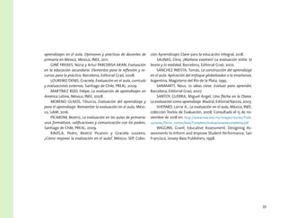 33
aprendizajes en el aula. Opiniones y prácticas de docentes de
primaria en México, México, INEE, 2011.
GINÉ FREIXES, Núria y Artur PARCERISA ARAN, Evaluación
en la educación secundaria. Elementos para la reflexión y re-
cursos para la práctica, Barcelona, Editorial Graó, 2008.
LOUREIRO DENIS, Graciela, Evaluación en el aula, currículo
y evaluaciones externas, Santiago de Chile, PREAL, 2009.
MARTÍNEZ RIZO, Felipe, La evaluación de aprendizajes en
América Latina, México, INEE, 2008.
MORENO OLIVOS, Tiburcio, Evaluación del aprendizaje y
para el aprendizaje. Reinventar la evaluación en el aula, Méxi-
co, UAM, 2016.
PICARONI, Beatriz, La evaluación en las aulas de primaria:
usos formativos, calificaciones y comunicación con los padres,
Santiago de Chile, PREAL, 2009.
RAVELA, Pedro; Beatriz Picaroni y Graciela Loureiro,
¿Cómo mejorar la evaluación en el aula?, México, SEP, Colec-
ción Aprendizajes Clave para la educación integral, 2018.
SALINAS, Dino, ¡Mañana examen! La evaluación entre: la
teoría y la realidad, Barcelona, Editorial Graó, 2002.
SÁNCHEZ INIESTA, Tomás, La construcción del aprendizaje
en el aula. Aplicación del enfoque globalizador a la enseñanza,
Argentina, Magisterio del Río de la Plata, 1995.
SANMARTÍ, Neus, 10 ideas clave. Evaluar para aprender,
Barcelona, Editorial Graó, 2007.
SANTOS GUERRA, Miguel Ángel, Una flecha en la Diana.
La evaluación como aprendizaje. Madrid, Editorial Narcea, 2003.
SHEPARD, Lorrie A., La evaluación en el aula, México, INEE,
colección Textos de Evaluación, 2008. Consultado el 15 de no-
viembre de 2018 en: http://www.inee.edu.mx/images/stories/Publi-
caciones/Otros_textos/Aula/Completo/evaluacionaulacompletoa.pdf
WIGGINS, Grant, Educative Assessment: Designing As-
sessments to Inform and Improve Student Performance, San
Francisco, Jossey-Bass Publishers, 1998.
 