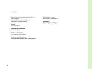 34
Concepto y coordinación general del proyecto
Elisa Bonilla Rius
Directora General de Desarrollo Curricular,
Subsecretaría de Educación Básica
Autora
Oxana Pérez Bravo
Coordinación de contenido
Oxana Pérez Bravo
Coordinación editorial
Ernesto Manuel Espinosa Asuar
Edición y corrección de estilo
Jimena Hernández Blengio y David Chaparro Herrera
Diagramación y forro
Miguel Ángel García Rodríguez
Iconografía
Miguel Ángel García Rodríguez
Créditos
 