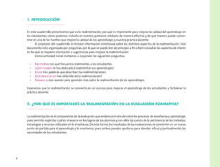 4
1. Introducción
En este cuadernillo presentamos qué es la realimentación, por qué es importante para mejorar la calidad del aprendizaje en
los estudiantes, cómo podemos incluirla en nuestro quehacer cotidiano de manera efectiva y de qué manera puede conver-
tirse en una de las fuentes que mejore la calidad de los aprendizajes y nuestra práctica docente.
El propósito del cuadernillo es brindar información sintetizada sobre los distintos aspectos de la realimentación. Este
documento está organizado por preguntas, por lo que se puede leer de principio a fin o bien consultar los aspectos de interés
en los que se requiera orientación o sugerencias para mejorar la realimentación.
Como actividad inicial invitamos a responder las siguientes preguntas:
•	 Recuerda con qué frecuencia realimentas a los estudiantes.
•	 ¿Qué tiempo le has dedicado a realimentar sus aprendizajes?
•	 Elige tres palabras que describan tus realimentaciones.
•	 Qué beneficios has obtenido de la realimentación?
•	 Formula dos razones para aprender más sobre la realimentación de los aprendizajes.
Esperamos que la realimentación se convierta en un recurso para mejorar el aprendizaje de los estudiantes y fortalecer la
práctica docente.
2. ¿Por qué es importante la realimentación en la evaluación formativa?
La realimentación es el componente de la evaluación que evidencia el vínculo entre los procesos de enseñanza y aprendizaje,
pues permite explicitar cuál es el avance en los logros de los alumnos y con ellos da cuenta de la pertinencia de los métodos,
estrategias y recursos utilizados en la enseñanza. De esta forma, los resultados de las evaluaciones se convierten en un nuevo
punto de partida para el aprendizaje y la enseñanza, pues ambos pueden ajustarse para atender, eficaz y puntualmente, las
necesidades de los estudiantes.
 